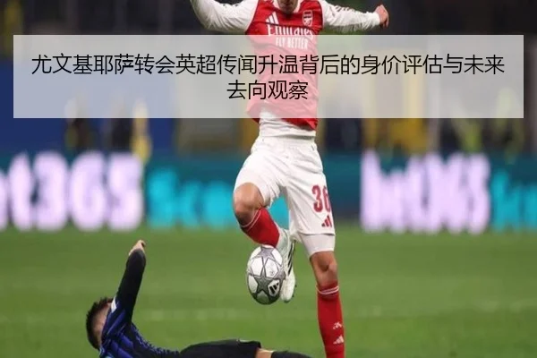 尤文基耶萨转会英超传闻升温背后的身价评估与未来去向观察