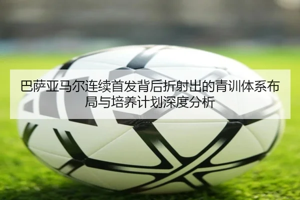 巴萨亚马尔连续首发背后折射出的青训体系布局与培养计划深度分析
