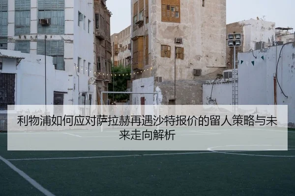 利物浦如何应对萨拉赫再遇沙特报价的留人策略与未来走向解析