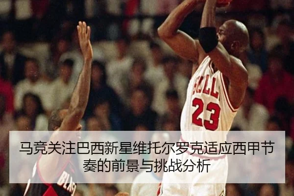 马竞关注巴西新星维托尔罗克适应西甲节奏的前景与挑战分析