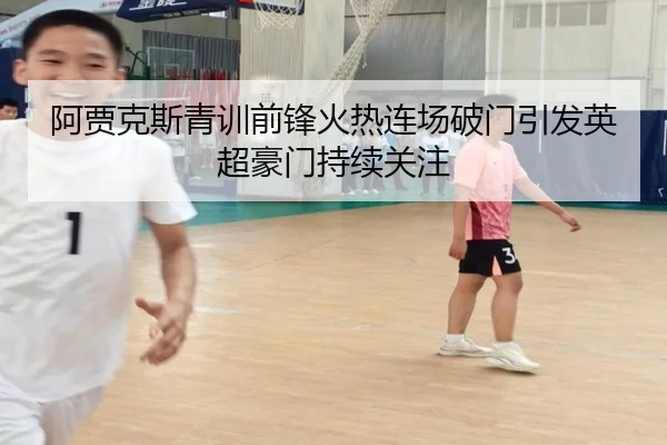 阿贾克斯青训前锋火热连场破门引发英超豪门持续关注